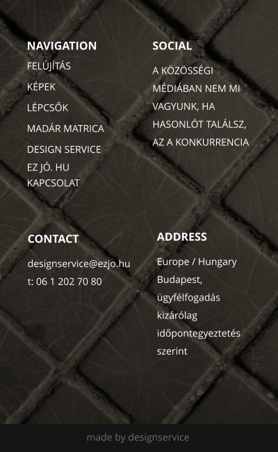NAVIGATION SOCIAL  A K�Z�SS�GI M�DI�BAN NEM MI VAGYUNK, HA  HASONL�T TAL�LSZ, AZ A KONKURRENCIA   ADDRESS Europe / Hungary Budapest, �gyf�lfogad�s kiz�r�lag id�pontegyeztet�s szerint CONTACT designservice@ezjo.hu t: 06 1 202 70 80  made by designservice  FEL�J�T�S K�PEK L�PCS�K MAD�R MATRICA DESIGN SERVICE  EZ J�. HU KAPCSOLAT